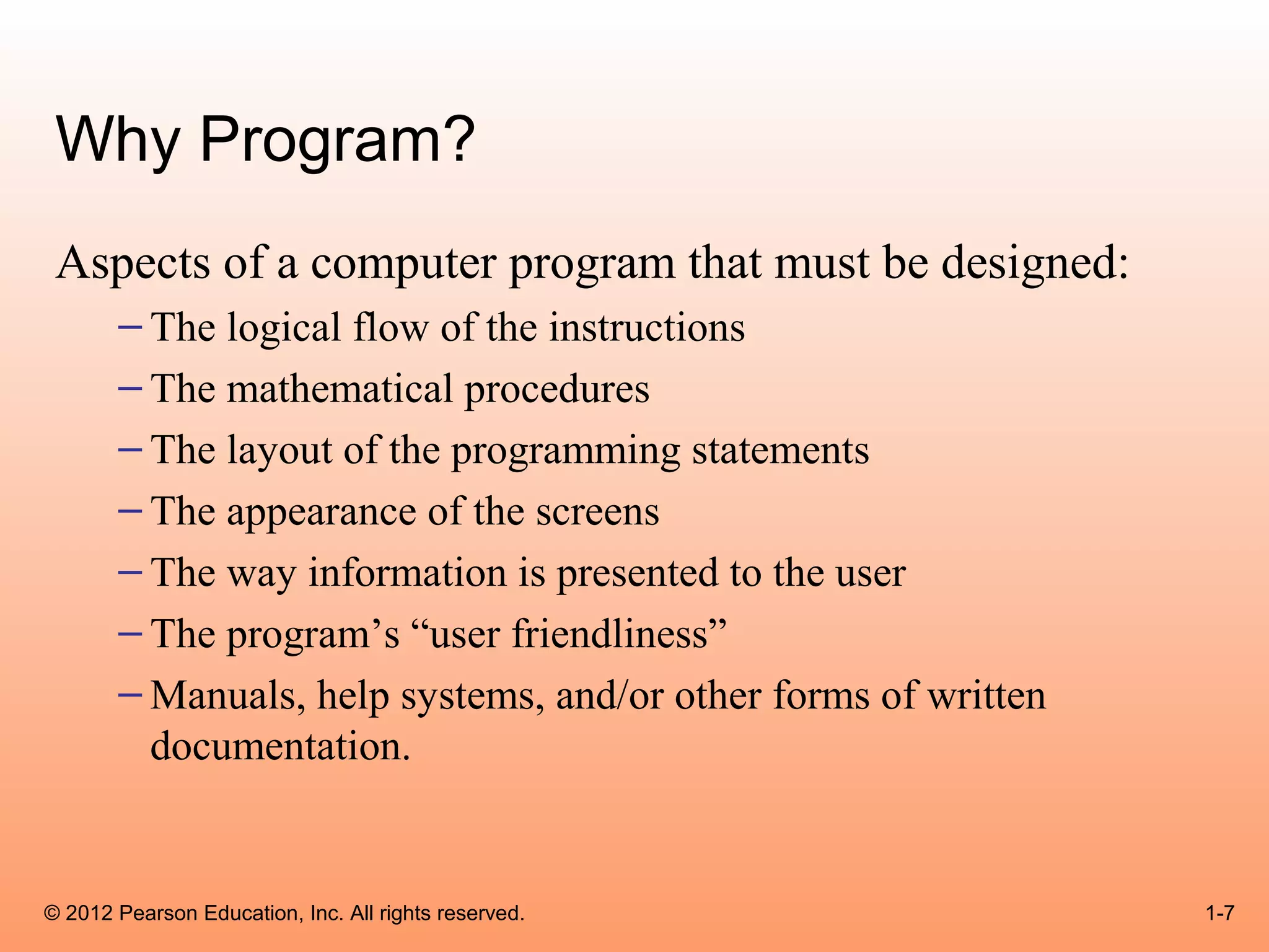 Why Program?
 Aspects of a computer program that must be designed:
       – The logical flow of the instructions
       – The mathematical procedures
       – The layout of the programming statements
       – The appearance of the screens
       – The way information is presented to the user
       – The program’s “user friendliness”
       – Manuals, help systems, and/or other forms of written
         documentation.


© 2012 Pearson Education, Inc. All rights reserved.             1-7
 