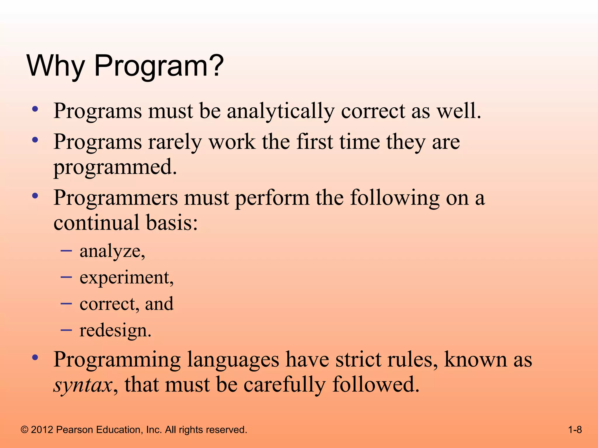 Why Program?
  • Programs must be analytically correct as well.
  • Programs rarely work the first time they are
    programmed.
  • Programmers must perform the following on a
    continual basis:
        –    analyze,
        –    experiment,
        –    correct, and
        –    redesign.
  • Programming languages have strict rules, known as
    syntax, that must be carefully followed.
© 2012 Pearson Education, Inc. All rights reserved.     1-8
 