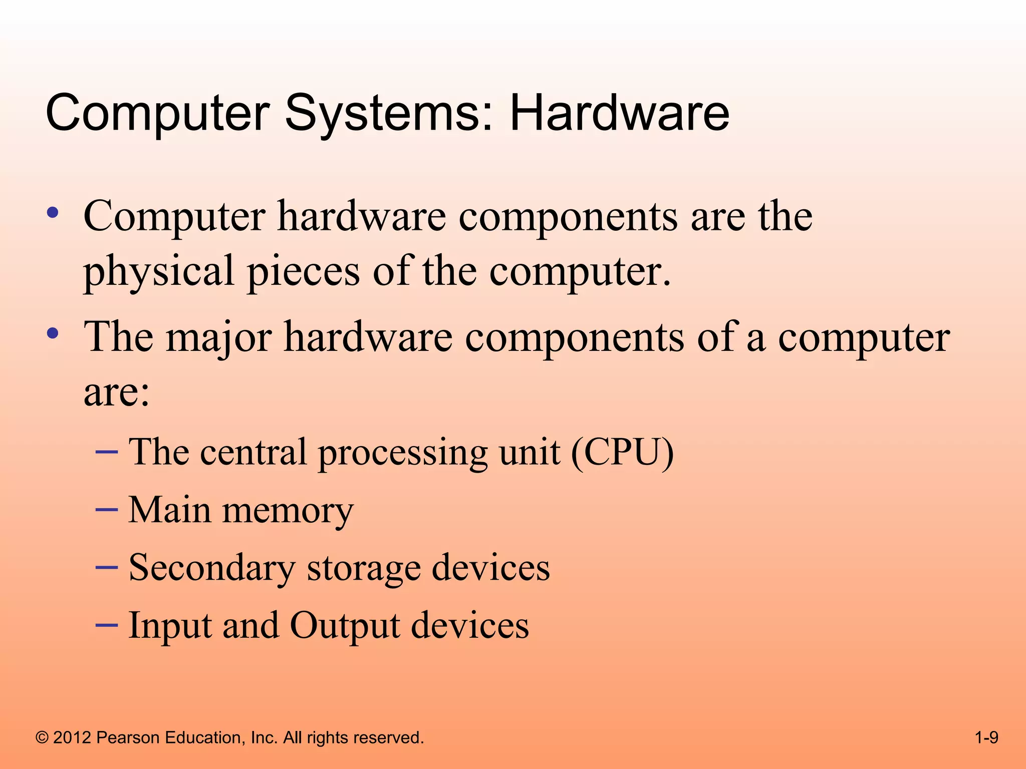 Computer Systems: Hardware
 • Computer hardware components are the
   physical pieces of the computer.
 • The major hardware components of a computer
   are:
       – The central processing unit (CPU)
       – Main memory
       – Secondary storage devices
       – Input and Output devices

© 2012 Pearson Education, Inc. All rights reserved.   1-9
 