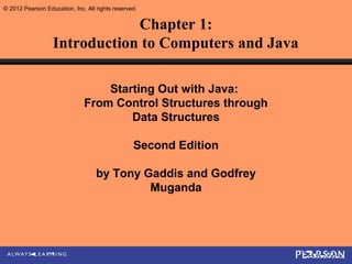 © 2012 Pearson Education, Inc. All rights reserved.


                              Chapter 1:
                  Introduction to Computers and Java

                                  Starting Out with Java:
                              From Control Structures through
                                      Data Structures

                                                 Second Edition

                                   by Tony Gaddis and Godfrey
                                            Muganda
 