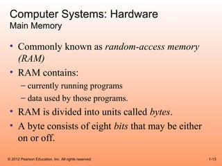 Computer Systems: Hardware
 Main Memory

 • Commonly known as random-access memory
   (RAM)
 • RAM contains:
       – currently running programs
       – data used by those programs.
 • RAM is divided into units called bytes.
 • A byte consists of eight bits that may be either
   on or off.
© 2012 Pearson Education, Inc. All rights reserved.   1-13
 