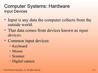Computer Systems: Hardware
 Input Devices

 • Input is any data the computer collects from the
   outside world.
 • That data comes from devices known as input
   devices.
 • Common input devices:
       – Keyboard
       – Mouse
       – Scanner
       – Digital camera

© 2012 Pearson Education, Inc. All rights reserved.   1-17
 