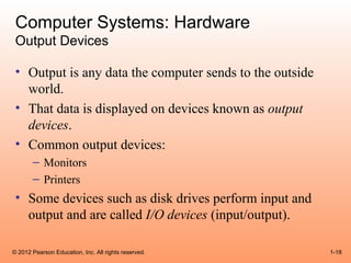 Computer Systems: Hardware
 Output Devices

 • Output is any data the computer sends to the outside
   world.
 • That data is displayed on devices known as output
   devices.
 • Common output devices:
       – Monitors
       – Printers
 • Some devices such as disk drives perform input and
   output and are called I/O devices (input/output).

© 2012 Pearson Education, Inc. All rights reserved.       1-18
 