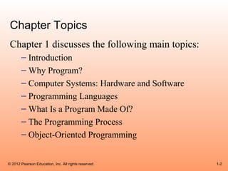 Chapter Topics
 Chapter 1 discusses the following main topics:
       – Introduction
       – Why Program?
       – Computer Systems: Hardware and Software
       – Programming Languages
       – What Is a Program Made Of?
       – The Programming Process
       – Object-Oriented Programming


© 2012 Pearson Education, Inc. All rights reserved.   1-2
 