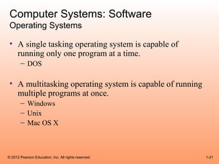 Computer Systems: Software
 Operating Systems

 • A single tasking operating system is capable of
   running only one program at a time.
       – DOS

 • A multitasking operating system is capable of running
   multiple programs at once.
       – Windows
       – Unix
       – Mac OS X



© 2012 Pearson Education, Inc. All rights reserved.        1-21
 