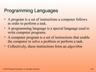 Programming Languages
 • A program is a set of instructions a computer follows
   in order to perform a task.
 • A programming language is a special language used to
   write computer programs.
 • A computer program is a set of instructions that enable
   the computer to solve a problem or perform a task.
 • Collectively, these instructions form an algorithm




© 2012 Pearson Education, Inc. All rights reserved.          1-26
 