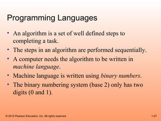 Programming Languages
 • An algorithm is a set of well defined steps to
   completing a task.
 • The steps in an algorithm are performed sequentially.
 • A computer needs the algorithm to be written in
   machine language.
 • Machine language is written using binary numbers.
 • The binary numbering system (base 2) only has two
   digits (0 and 1).


© 2012 Pearson Education, Inc. All rights reserved.        1-27
 