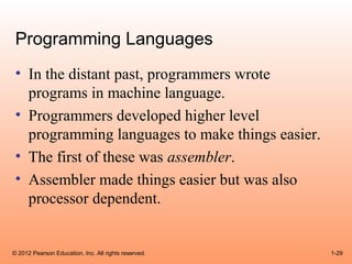 Programming Languages
 • In the distant past, programmers wrote
   programs in machine language.
 • Programmers developed higher level
   programming languages to make things easier.
 • The first of these was assembler.
 • Assembler made things easier but was also
   processor dependent.


© 2012 Pearson Education, Inc. All rights reserved.   1-29
 
