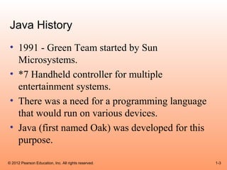 Java History
 • 1991 - Green Team started by Sun
   Microsystems.
 • *7 Handheld controller for multiple
   entertainment systems.
 • There was a need for a programming language
   that would run on various devices.
 • Java (first named Oak) was developed for this
   purpose.

© 2012 Pearson Education, Inc. All rights reserved.   1-3
 