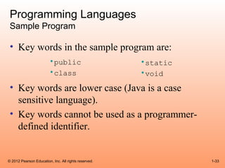 Programming Languages
 Sample Program

 • Key words in the sample program are:
                        •public                       •static
                        •class                        •void
 • Key words are lower case (Java is a case
   sensitive language).
 • Key words cannot be used as a programmer-
   defined identifier.


© 2012 Pearson Education, Inc. All rights reserved.             1-33
 