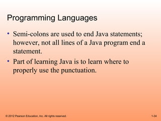 Programming Languages
 • Semi-colons are used to end Java statements;
   however, not all lines of a Java program end a
   statement.
 • Part of learning Java is to learn where to
   properly use the punctuation.




© 2012 Pearson Education, Inc. All rights reserved.   1-34
 
