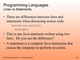 Programming Languages
 Lines vs Statements

 • There are differences between lines and
   statements when discussing source code.
              System.out.println(
                message);
 • This is one Java statement written using two
   lines. Do you see the difference?
 • A statement is a complete Java instruction that
   causes the computer to perform an action.

© 2012 Pearson Education, Inc. All rights reserved.   1-35
 