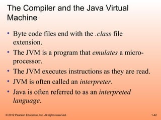 The Compiler and the Java Virtual
 Machine
 • Byte code files end with the .class file
   extension.
 • The JVM is a program that emulates a micro-
   processor.
 • The JVM executes instructions as they are read.
 • JVM is often called an interpreter.
 • Java is often referred to as an interpreted
   language.
© 2012 Pearson Education, Inc. All rights reserved.   1-42
 