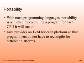 Portability
 • With most programming languages, portability
   is achieved by compiling a program for each
   CPU it will run on.
 • Java provides an JVM for each platform so that
   programmers do not have to recompile for
   different platforms.




© 2012 Pearson Education, Inc. All rights reserved.   1-45
 