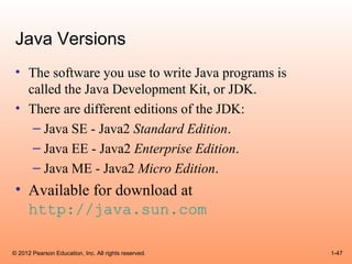 Java Versions
 • The software you use to write Java programs is
   called the Java Development Kit, or JDK.
 • There are different editions of the JDK:
    – Java SE - Java2 Standard Edition.
    – Java EE - Java2 Enterprise Edition.
    – Java ME - Java2 Micro Edition.
 • Available for download at
   http://java.sun.com

© 2012 Pearson Education, Inc. All rights reserved.   1-47
 