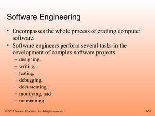 Software Engineering
 • Encompasses the whole process of crafting computer
   software.
 • Software engineers perform several tasks in the
   development of complex software projects.
       –    designing,
       –    writing,
       –    testing,
       –    debugging,
       –    documenting,
       –    modifying, and
       –    maintaining.
© 2012 Pearson Education, Inc. All rights reserved.     1-51
 