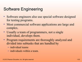 Software Engineering
 • Software engineers also use special software designed
   for testing programs.
 • Most commercial software applications are large and
   complex.
 • Usually a team of programmers, not a single
   individual, develops them.
 • Program requirements are thoroughly analyzed and
   divided into subtasks that are handled by
       – individual teams
       – individuals within a team.


© 2012 Pearson Education, Inc. All rights reserved.        1-53
 
