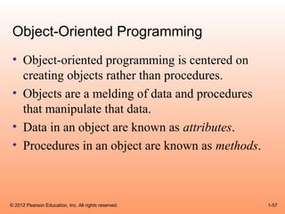 Object-Oriented Programming
 • Object-oriented programming is centered on
   creating objects rather than procedures.
 • Objects are a melding of data and procedures
   that manipulate that data.
 • Data in an object are known as attributes.
 • Procedures in an object are known as methods.



© 2012 Pearson Education, Inc. All rights reserved.   1-57
 