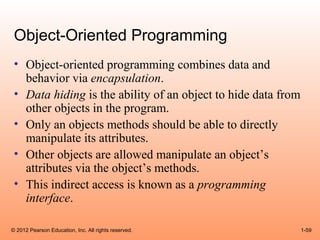 Object-Oriented Programming
 • Object-oriented programming combines data and
   behavior via encapsulation.
 • Data hiding is the ability of an object to hide data from
   other objects in the program.
 • Only an objects methods should be able to directly
   manipulate its attributes.
 • Other objects are allowed manipulate an object’s
   attributes via the object’s methods.
 • This indirect access is known as a programming
   interface.

© 2012 Pearson Education, Inc. All rights reserved.            1-59
 