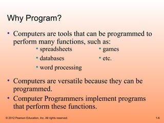 Why Program?
 • Computers are tools that can be programmed to
   perform many functions, such as:
          • spreadsheets        • games
          • databases           • etc.
          • word processing
 • Computers are versatile because they can be
   programmed.
 • Computer Programmers implement programs
   that perform these functions.
© 2012 Pearson Education, Inc. All rights reserved.   1-6
 