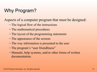 Why Program?
 Aspects of a computer program that must be designed:
       – The logical flow of the instructions
       – The mathematical procedures
       – The layout of the programming statements
       – The appearance of the screens
       – The way information is presented to the user
       – The program’s “user friendliness”
       – Manuals, help systems, and/or other forms of written
         documentation.


© 2012 Pearson Education, Inc. All rights reserved.             1-7
 