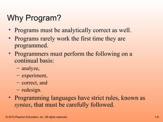 Why Program?
  • Programs must be analytically correct as well.
  • Programs rarely work the first time they are
    programmed.
  • Programmers must perform the following on a
    continual basis:
        –    analyze,
        –    experiment,
        –    correct, and
        –    redesign.
  • Programming languages have strict rules, known as
    syntax, that must be carefully followed.
© 2012 Pearson Education, Inc. All rights reserved.     1-8
 