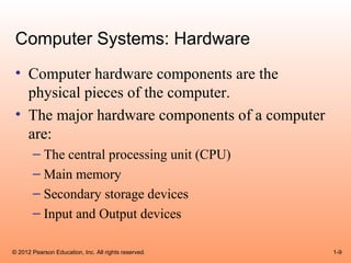 Computer Systems: Hardware
 • Computer hardware components are the
   physical pieces of the computer.
 • The major hardware components of a computer
   are:
       – The central processing unit (CPU)
       – Main memory
       – Secondary storage devices
       – Input and Output devices

© 2012 Pearson Education, Inc. All rights reserved.   1-9
 