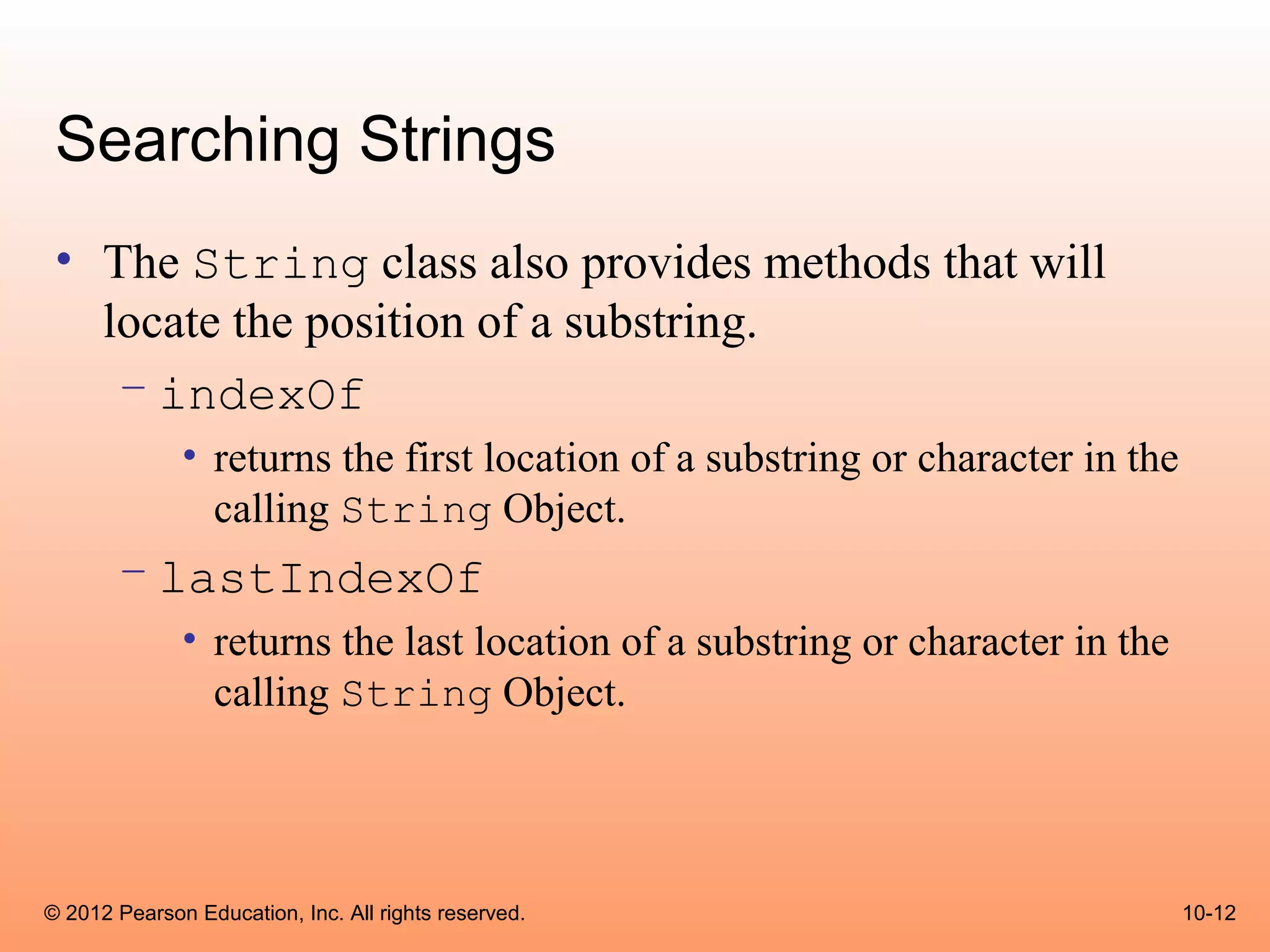 Searching Strings
 • The String class also provides methods that will
   locate the position of a substring.
    – indexOf
              • returns the first location of a substring or character in the
                calling String Object.
       – lastIndexOf
              • returns the last location of a substring or character in the
                calling String Object.




© 2012 Pearson Education, Inc. All rights reserved.                             10-12
 