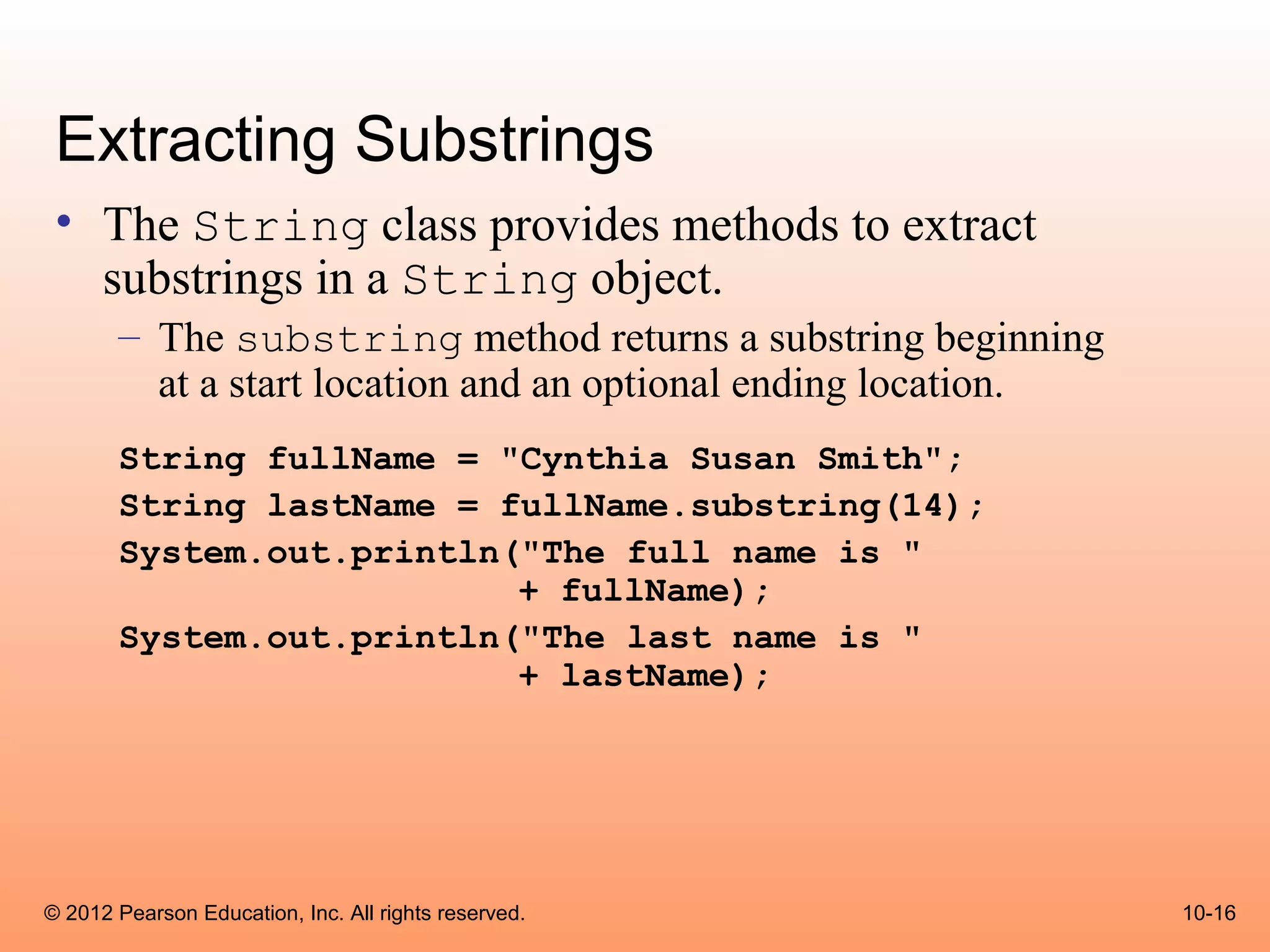 Extracting Substrings
 • The String class provides methods to extract
   substrings in a String object.
       – The substring method returns a substring beginning
         at a start location and an optional ending location.
       String fullName = "Cynthia Susan Smith";
       String lastName = fullName.substring(14);
       System.out.println("The full name is "
                          + fullName);
       System.out.println("The last name is "
                          + lastName);




© 2012 Pearson Education, Inc. All rights reserved.             10-16
 