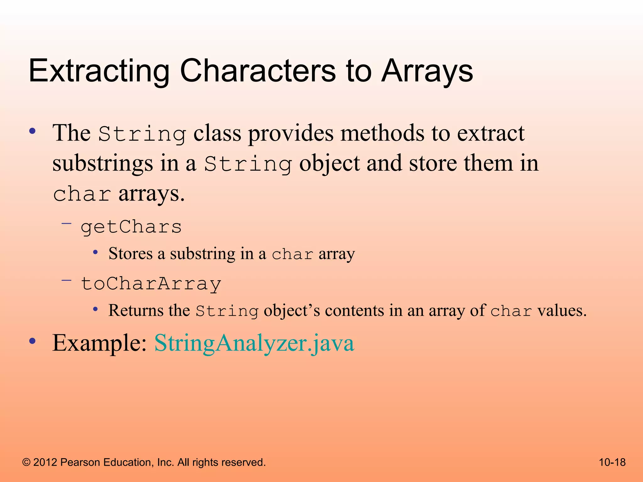 Extracting Characters to Arrays
 • The String class provides methods to extract
   substrings in a String object and store them in
   char arrays.
       – getChars
              • Stores a substring in a char array
       – toCharArray
              • Returns the String object’s contents in an array of char values.
 • Example: StringAnalyzer.java



© 2012 Pearson Education, Inc. All rights reserved.                                10-18
 