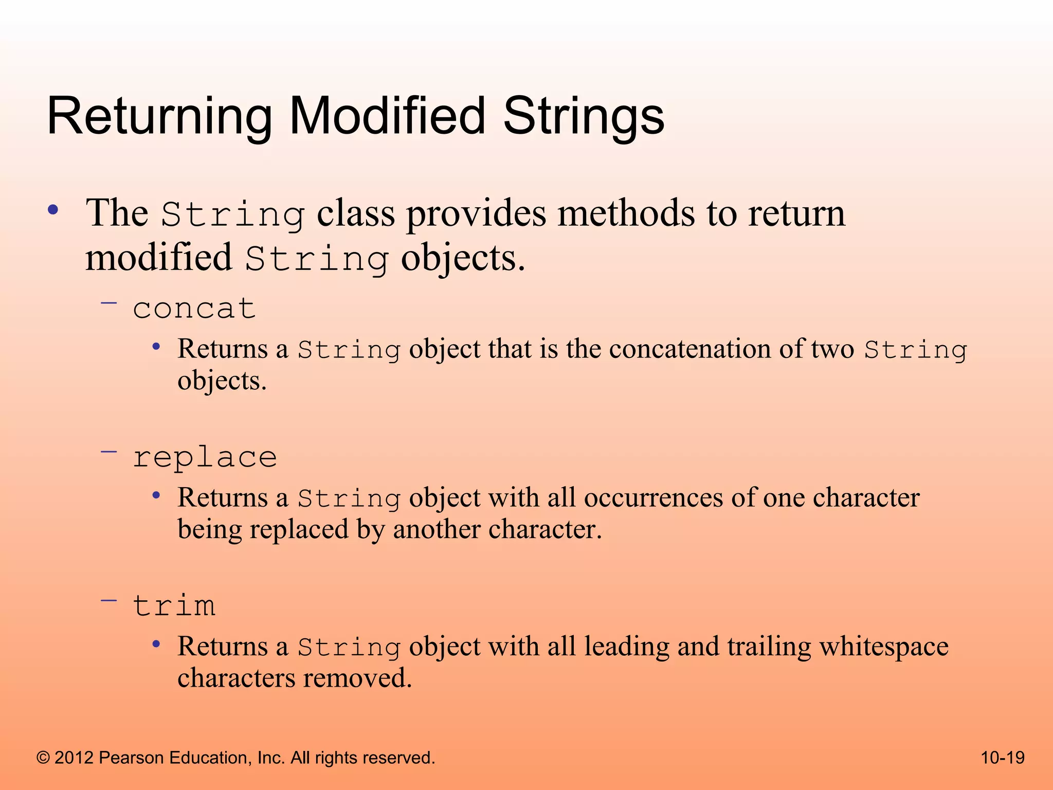 Returning Modified Strings
 • The String class provides methods to return
   modified String objects.
       – concat
              • Returns a String object that is the concatenation of two String
                objects.

       – replace
              • Returns a String object with all occurrences of one character
                being replaced by another character.

       – trim
              • Returns a String object with all leading and trailing whitespace
                characters removed.

© 2012 Pearson Education, Inc. All rights reserved.                                10-19
 