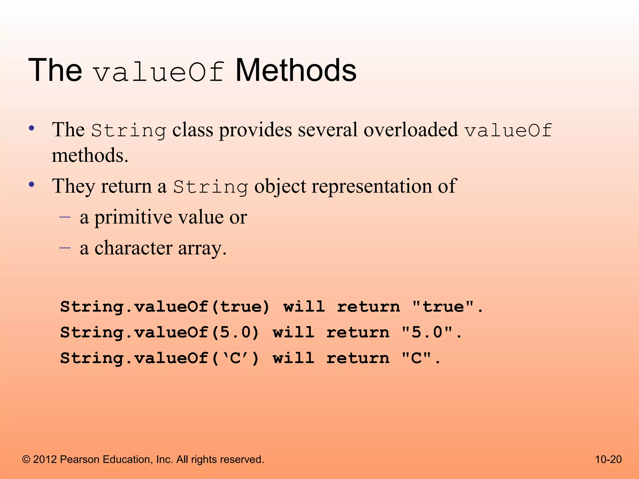 The valueOf Methods
 • The String class provides several overloaded valueOf
   methods.
 • They return a String object representation of
    – a primitive value or
    – a character array.

       String.valueOf(true) will return "true".
       String.valueOf(5.0) will return "5.0".
       String.valueOf(‘C’) will return "C".




© 2012 Pearson Education, Inc. All rights reserved.       10-20
 