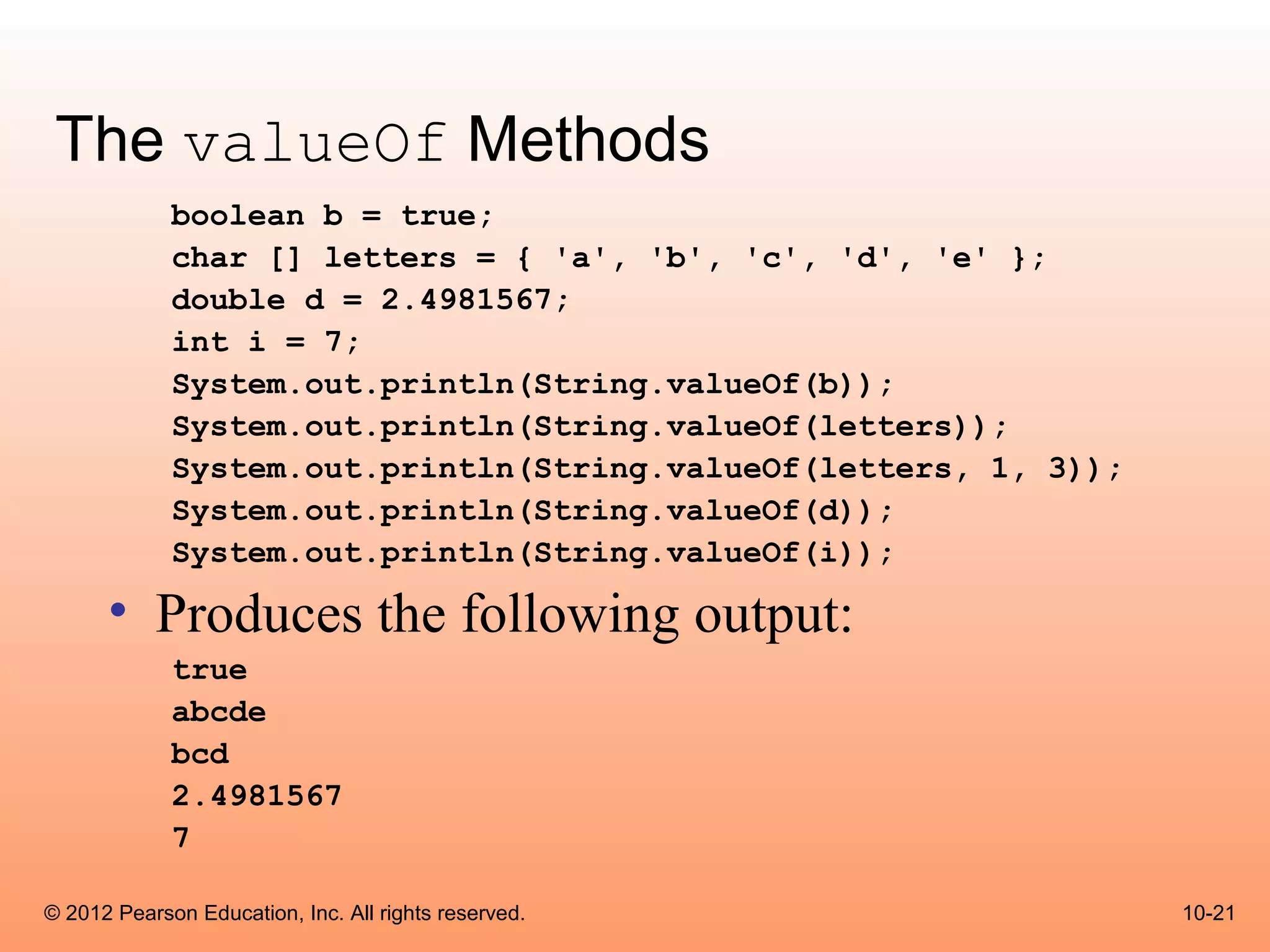 The valueOf Methods
             boolean b = true;
             char [] letters = { 'a', 'b', 'c', 'd', 'e' };
             double d = 2.4981567;
             int i = 7;
             System.out.println(String.valueOf(b));
             System.out.println(String.valueOf(letters));
             System.out.println(String.valueOf(letters, 1, 3));
             System.out.println(String.valueOf(d));
             System.out.println(String.valueOf(i));

      • Produces the following output:
             true
             abcde
             bcd
             2.4981567
             7

© 2012 Pearson Education, Inc. All rights reserved.               10-21
 