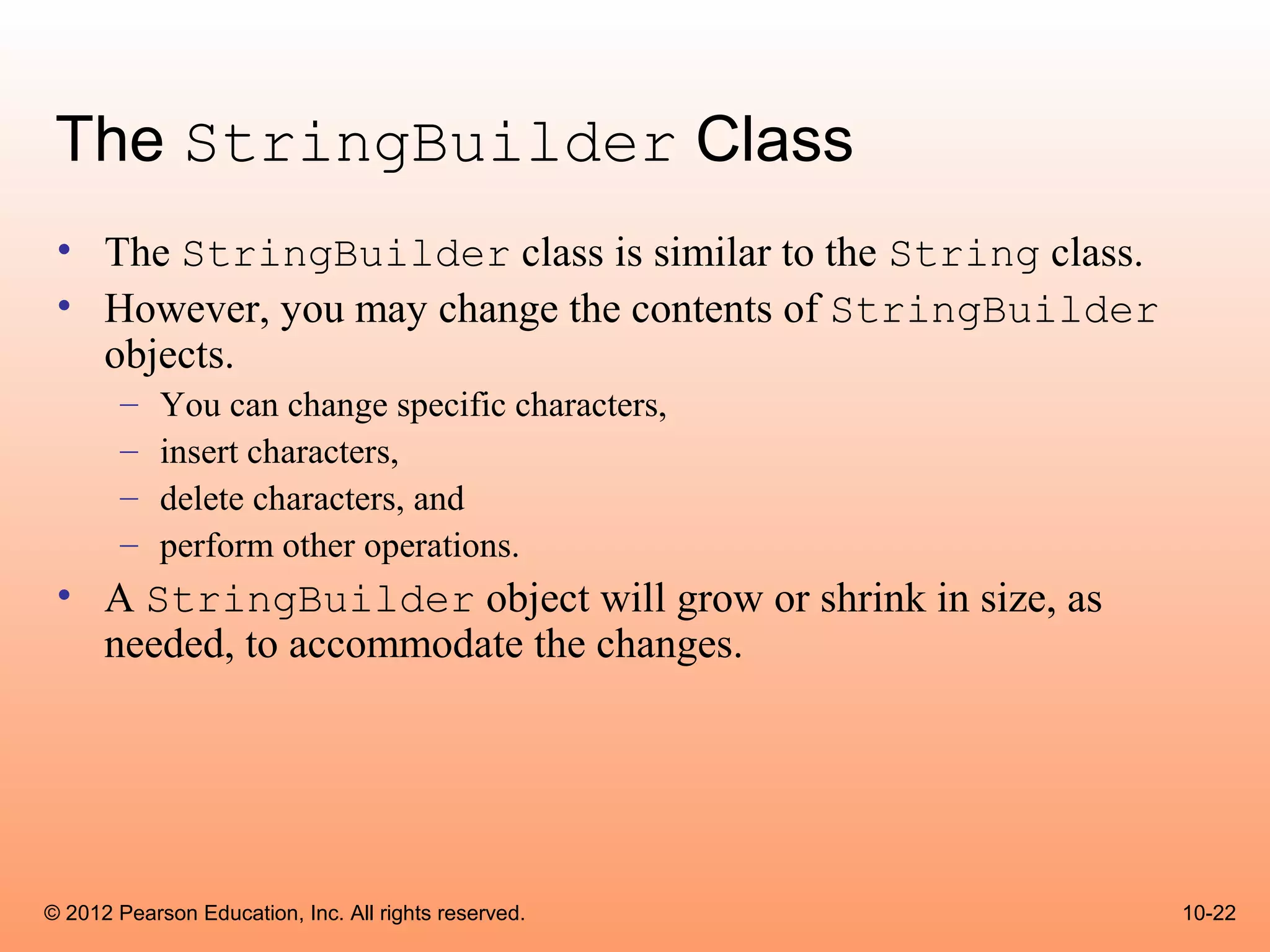 The StringBuilder Class
 • The StringBuilder class is similar to the String class.
 • However, you may change the contents of StringBuilder
   objects.
        –   You can change specific characters,
        –   insert characters,
        –   delete characters, and
        –   perform other operations.
 • A StringBuilder object will grow or shrink in size, as
   needed, to accommodate the changes.




© 2012 Pearson Education, Inc. All rights reserved.          10-22
 