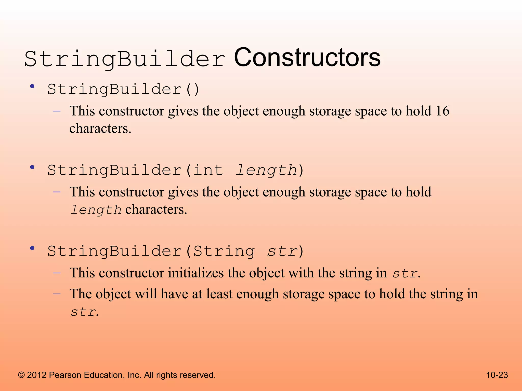 StringBuilder Constructors
  • StringBuilder()
        – This constructor gives the object enough storage space to hold 16
          characters.

  • StringBuilder(int length)
        – This constructor gives the object enough storage space to hold
          length characters.

  • StringBuilder(String str)
        – This constructor initializes the object with the string in str.
        – The object will have at least enough storage space to hold the string in
          str.



© 2012 Pearson Education, Inc. All rights reserved.                                  10-23
 