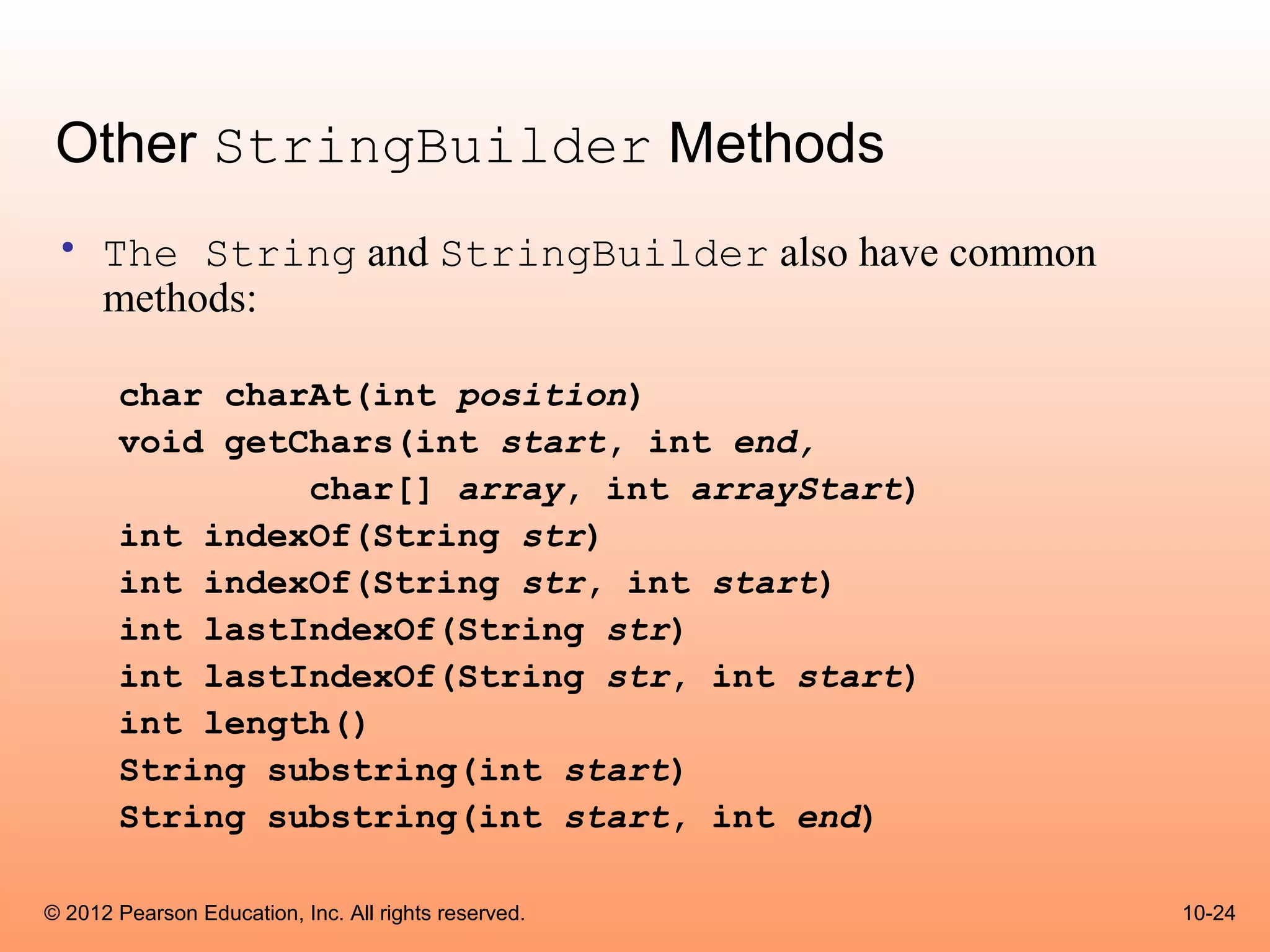 Other StringBuilder Methods
 • The String and StringBuilder also have common
   methods:

       char charAt(int position)
       void getChars(int start, int end,
                char[] array, int arrayStart)
       int indexOf(String str)
       int indexOf(String str, int start)
       int lastIndexOf(String str)
       int lastIndexOf(String str, int start)
       int length()
       String substring(int start)
       String substring(int start, int end)

© 2012 Pearson Education, Inc. All rights reserved.   10-24
 
