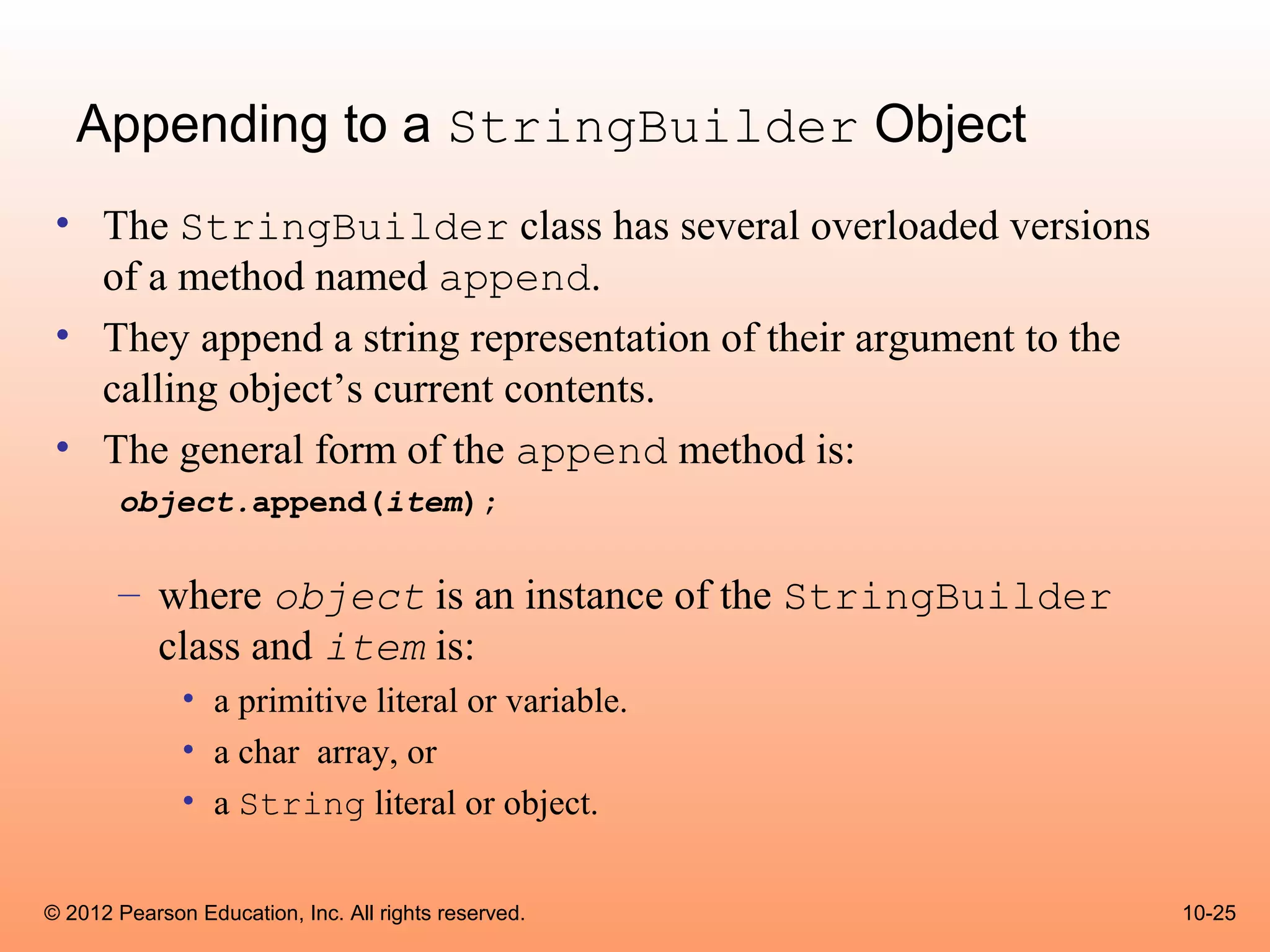 Appending to a StringBuilder Object
 • The StringBuilder class has several overloaded versions
   of a method named append.
 • They append a string representation of their argument to the
   calling object’s current contents.
 • The general form of the append method is:
       object.append(item);

       – where object is an instance of the StringBuilder
         class and item is:
              • a primitive literal or variable.
              • a char array, or
              • a String literal or object.


© 2012 Pearson Education, Inc. All rights reserved.               10-25
 