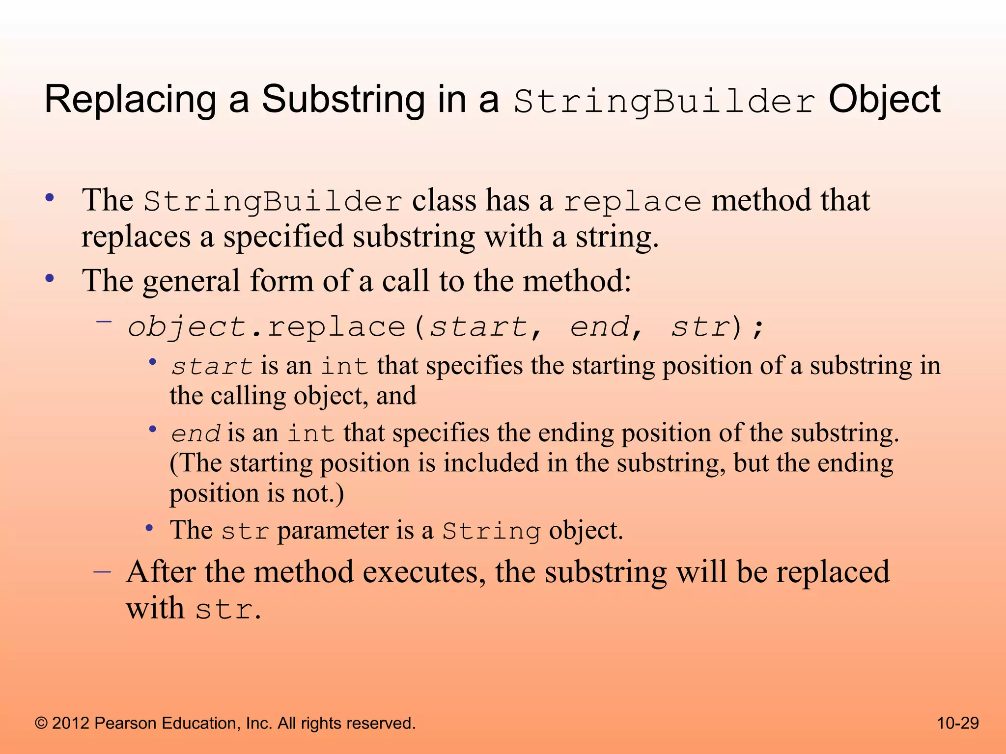 Replacing a Substring in a StringBuilder Object

 • The StringBuilder class has a replace method that
   replaces a specified substring with a string.
 • The general form of a call to the method:
    – object.replace(start, end, str);
              • start is an int that specifies the starting position of a substring in
                the calling object, and
              • end is an int that specifies the ending position of the substring.
                (The starting position is included in the substring, but the ending
                position is not.)
              • The str parameter is a String object.
       – After the method executes, the substring will be replaced
         with str.


© 2012 Pearson Education, Inc. All rights reserved.                                  10-29
 