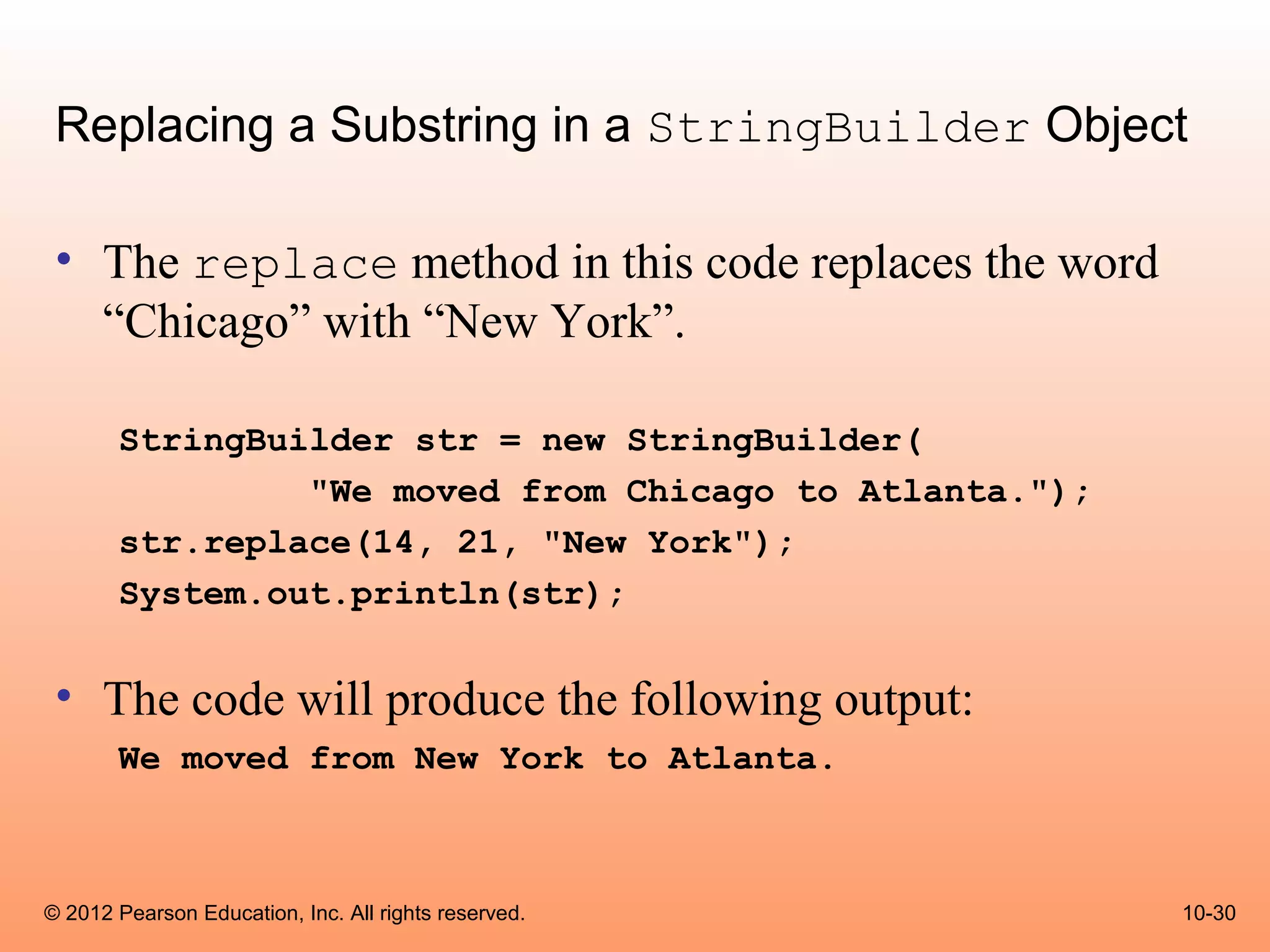 Replacing a Substring in a StringBuilder Object

 • The replace method in this code replaces the word
   “Chicago” with “New York”.

       StringBuilder str = new StringBuilder(
                "We moved from Chicago to Atlanta.");
       str.replace(14, 21, "New York");
       System.out.println(str);


 • The code will produce the following output:
       We moved from New York to Atlanta.



© 2012 Pearson Education, Inc. All rights reserved.     10-30
 