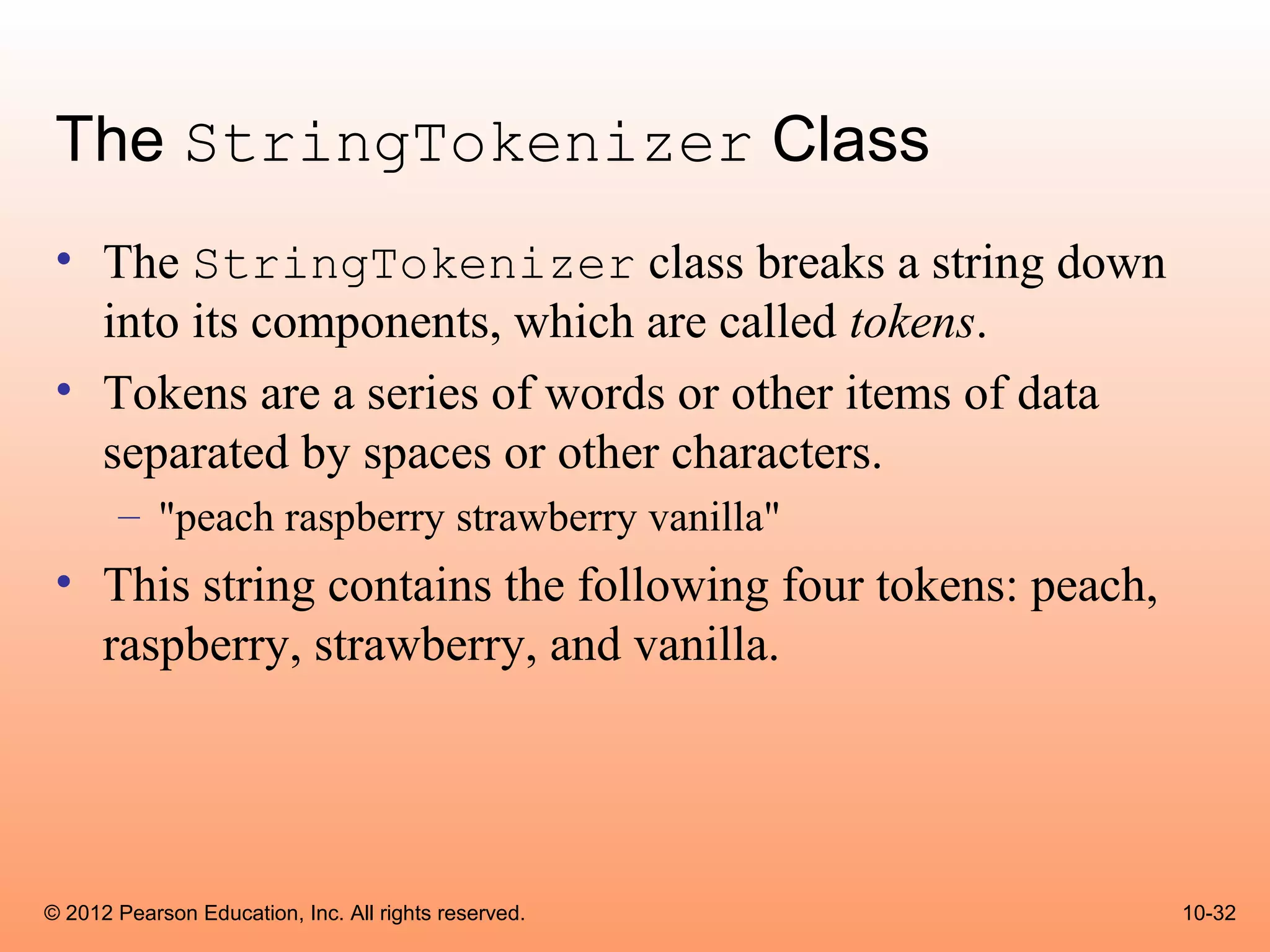 The StringTokenizer Class
 • The StringTokenizer class breaks a string down
   into its components, which are called tokens.
 • Tokens are a series of words or other items of data
   separated by spaces or other characters.
       – "peach raspberry strawberry vanilla"
 • This string contains the following four tokens: peach,
   raspberry, strawberry, and vanilla.




© 2012 Pearson Education, Inc. All rights reserved.         10-32
 