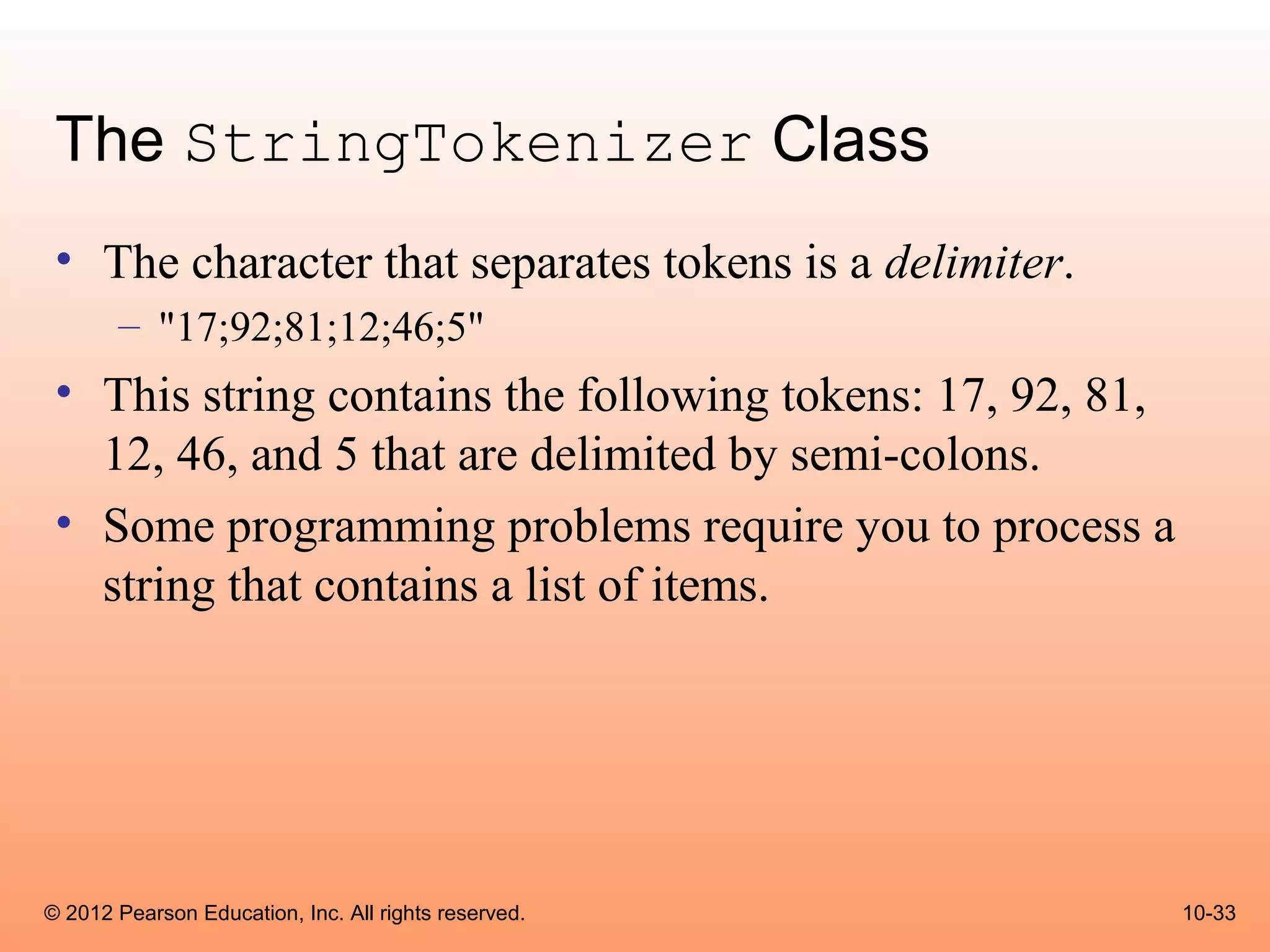 The StringTokenizer Class
 • The character that separates tokens is a delimiter.
       – "17;92;81;12;46;5"
 • This string contains the following tokens: 17, 92, 81,
   12, 46, and 5 that are delimited by semi-colons.
 • Some programming problems require you to process a
   string that contains a list of items.




© 2012 Pearson Education, Inc. All rights reserved.         10-33
 