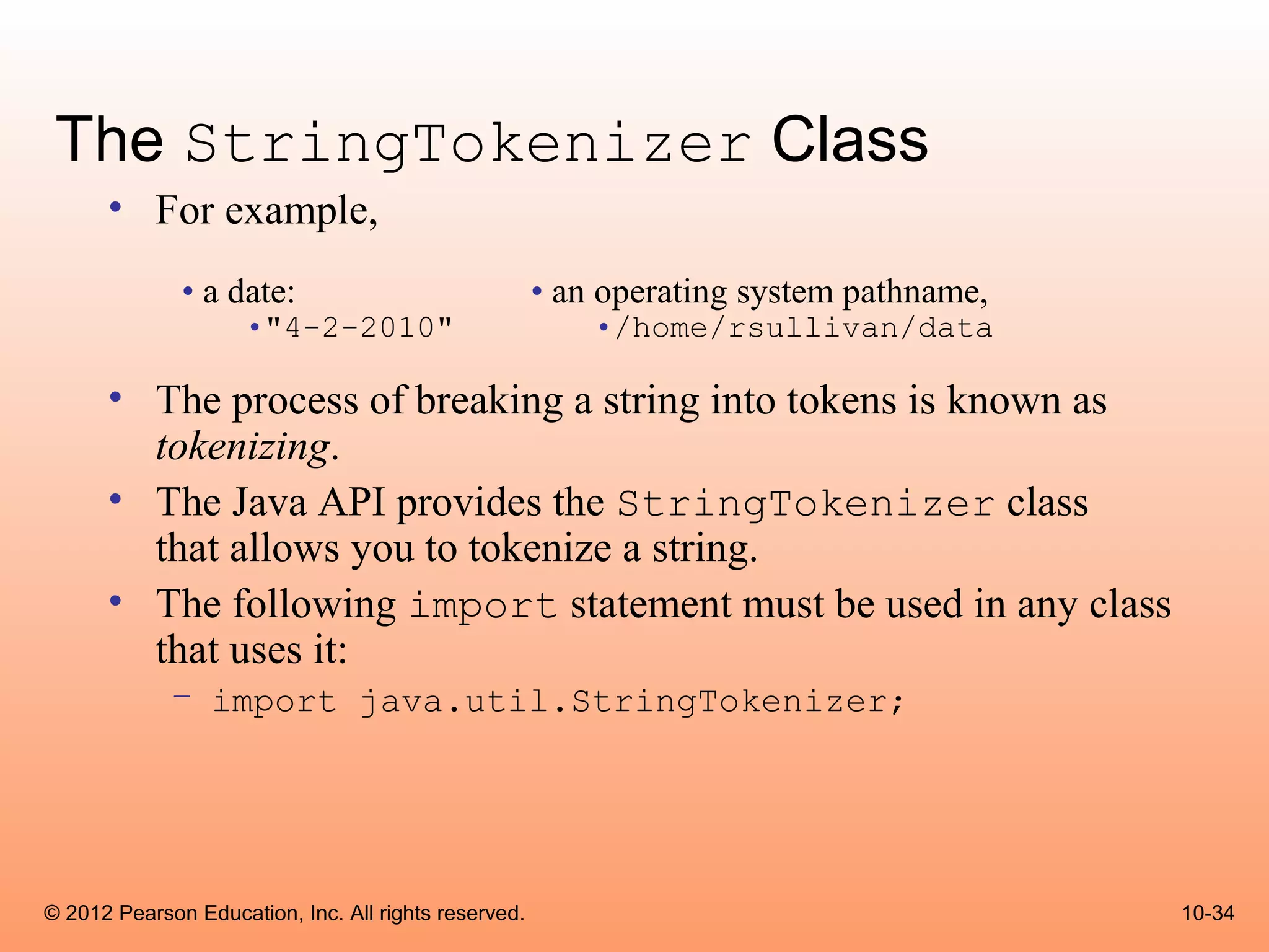 The StringTokenizer Class
      • For example,
              • a date:                               • an operating system pathname,
                     •"4-2-2010"                          •/home/rsullivan/data

      • The process of breaking a string into tokens is known as
        tokenizing.
      • The Java API provides the StringTokenizer class
        that allows you to tokenize a string.
      • The following import statement must be used in any class
        that uses it:
             – import java.util.StringTokenizer;




© 2012 Pearson Education, Inc. All rights reserved.                                     10-34
 