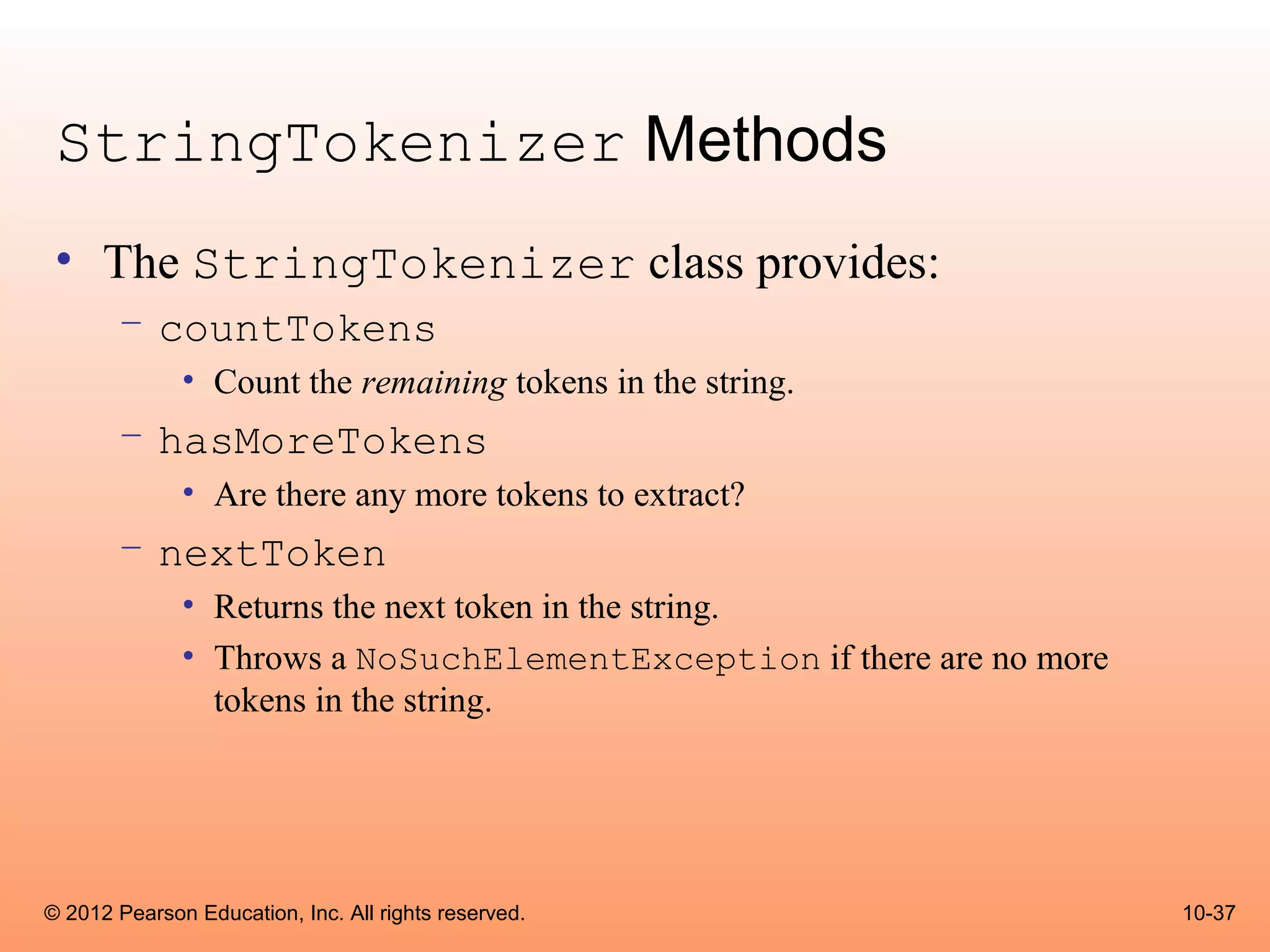 StringTokenizer Methods
 • The StringTokenizer class provides:
       – countTokens
              • Count the remaining tokens in the string.
       – hasMoreTokens
              • Are there any more tokens to extract?
       – nextToken
              • Returns the next token in the string.
              • Throws a NoSuchElementException if there are no more
                tokens in the string.




© 2012 Pearson Education, Inc. All rights reserved.                    10-37
 