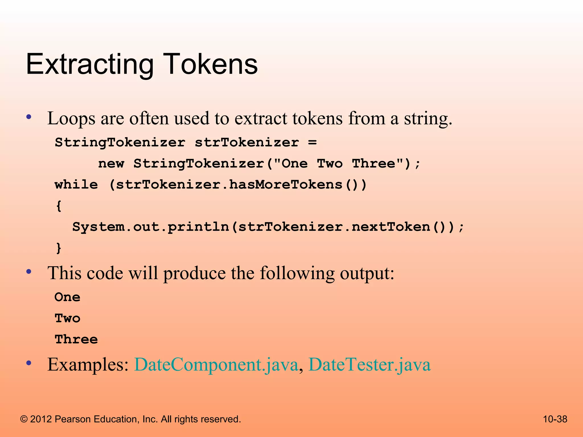 Extracting Tokens
 • Loops are often used to extract tokens from a string.
       StringTokenizer strTokenizer =
            new StringTokenizer("One Two Three");
       while (strTokenizer.hasMoreTokens())
       {
         System.out.println(strTokenizer.nextToken());
       }
 • This code will produce the following output:
       One
       Two
       Three
 • Examples: DateComponent.java, DateTester.java

© 2012 Pearson Education, Inc. All rights reserved.        10-38
 