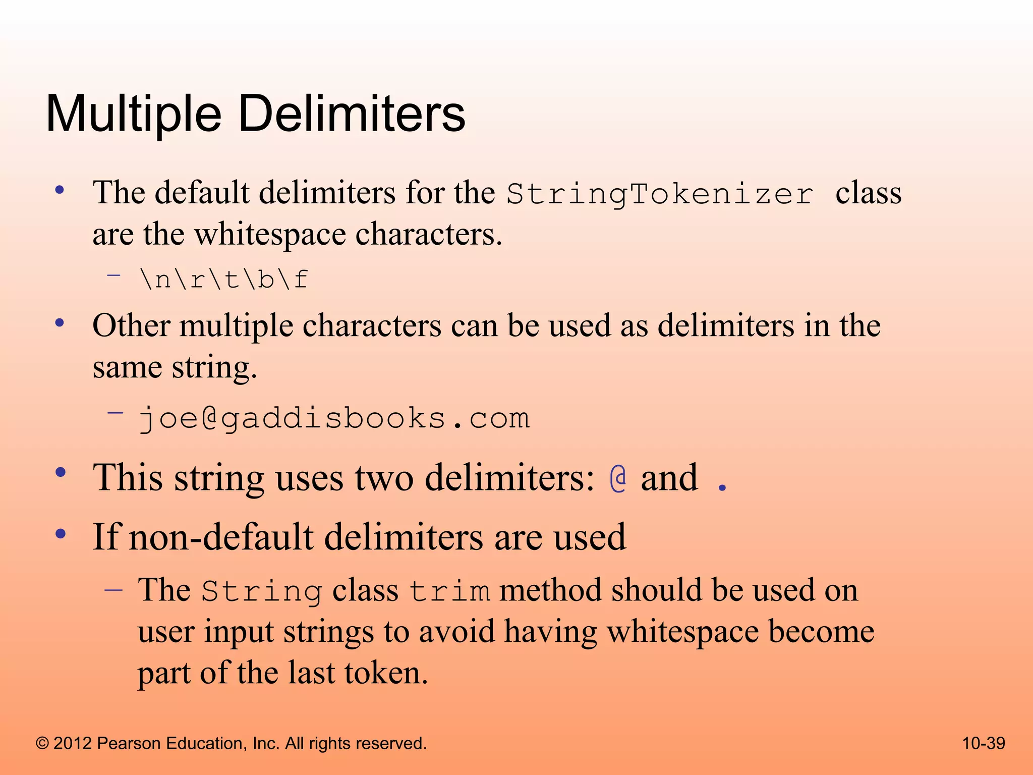 Multiple Delimiters
  • The default delimiters for the StringTokenizer class
    are the whitespace characters.
        – nrtbf
  • Other multiple characters can be used as delimiters in the
    same string.
     – joe@gaddisbooks.com
  • This string uses two delimiters: @ and .
  • If non-default delimiters are used
        – The String class trim method should be used on
          user input strings to avoid having whitespace become
          part of the last token.
© 2012 Pearson Education, Inc. All rights reserved.              10-39
 