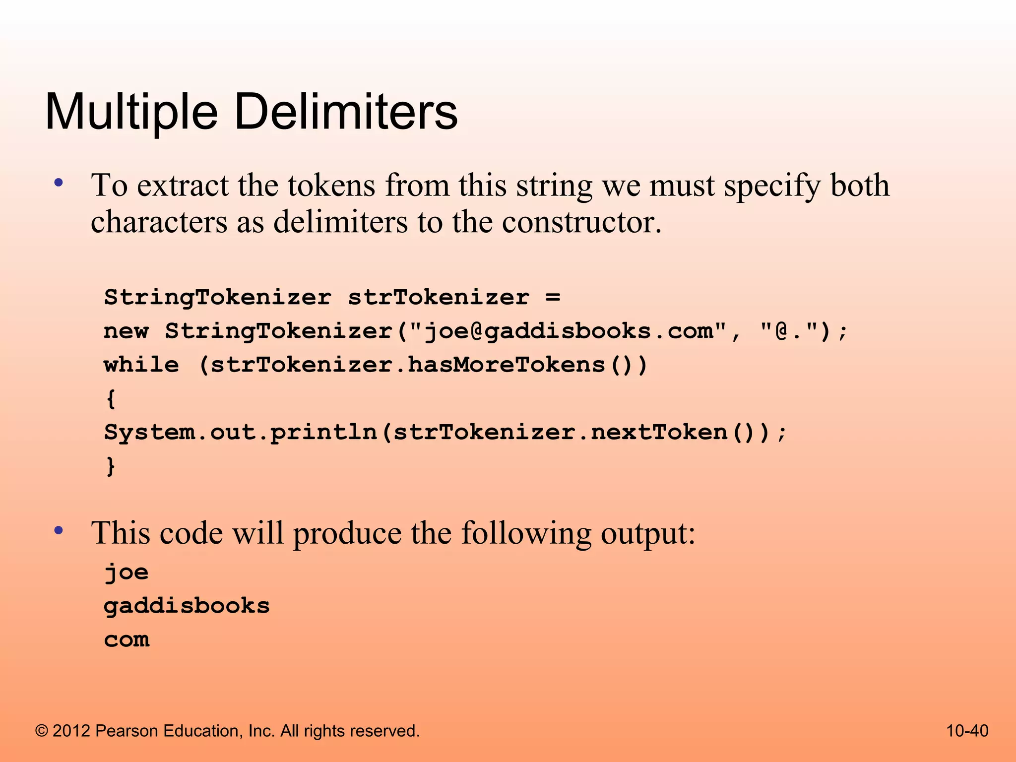 Multiple Delimiters
  • To extract the tokens from this string we must specify both
    characters as delimiters to the constructor.

        StringTokenizer strTokenizer =
        new StringTokenizer("joe@gaddisbooks.com", "@.");
        while (strTokenizer.hasMoreTokens())
        {
        System.out.println(strTokenizer.nextToken());
        }

  • This code will produce the following output:
        joe
        gaddisbooks
        com


© 2012 Pearson Education, Inc. All rights reserved.               10-40
 