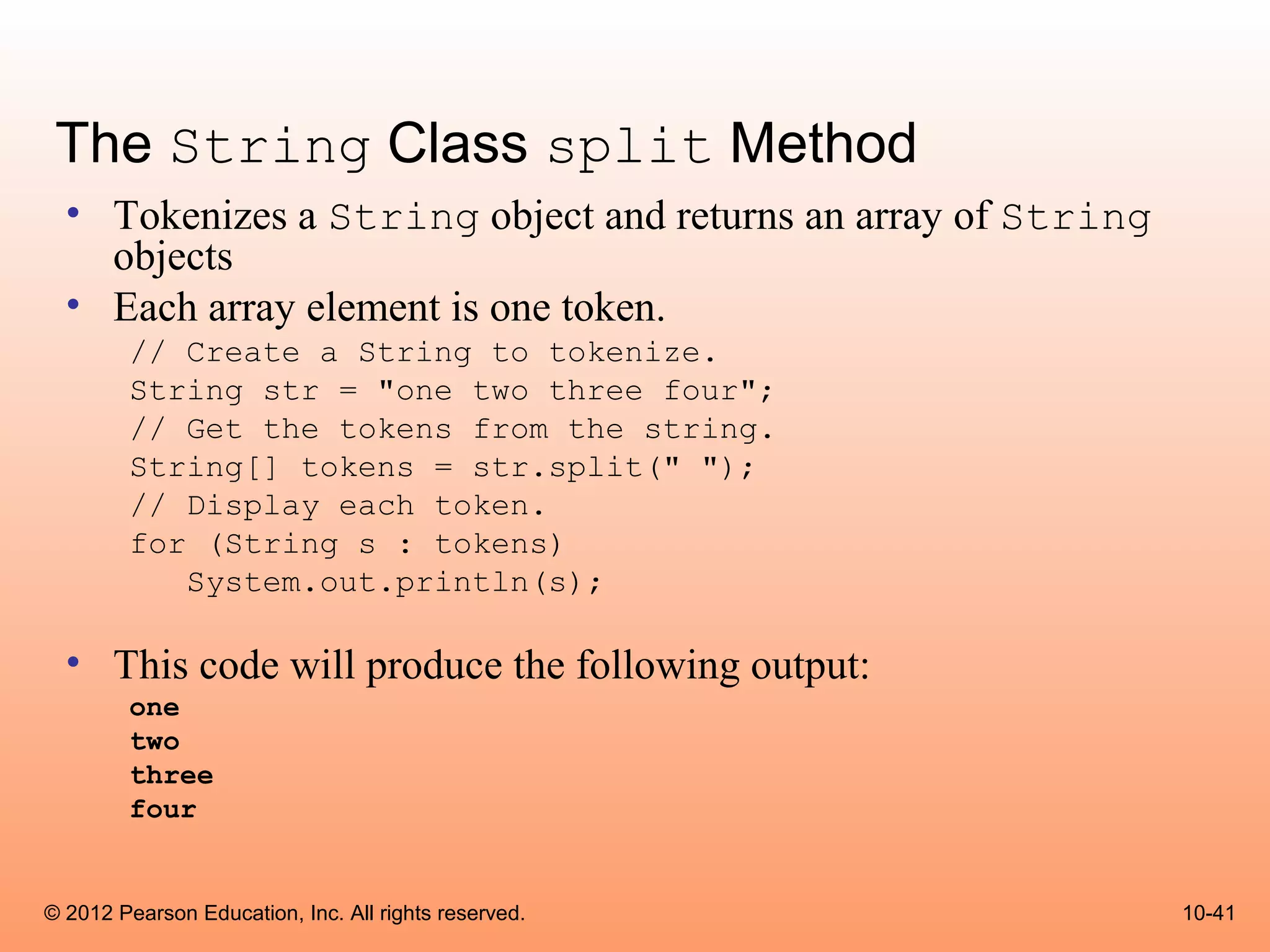 The String Class split Method
  • Tokenizes a String object and returns an array of String
    objects
  • Each array element is one token.
        // Create a String to tokenize.
        String str = "one two three four";
        // Get the tokens from the string.
        String[] tokens = str.split(" ");
        // Display each token.
        for (String s : tokens)
           System.out.println(s);

  • This code will produce the following output:
        one
        two
        three
        four


© 2012 Pearson Education, Inc. All rights reserved.            10-41
 