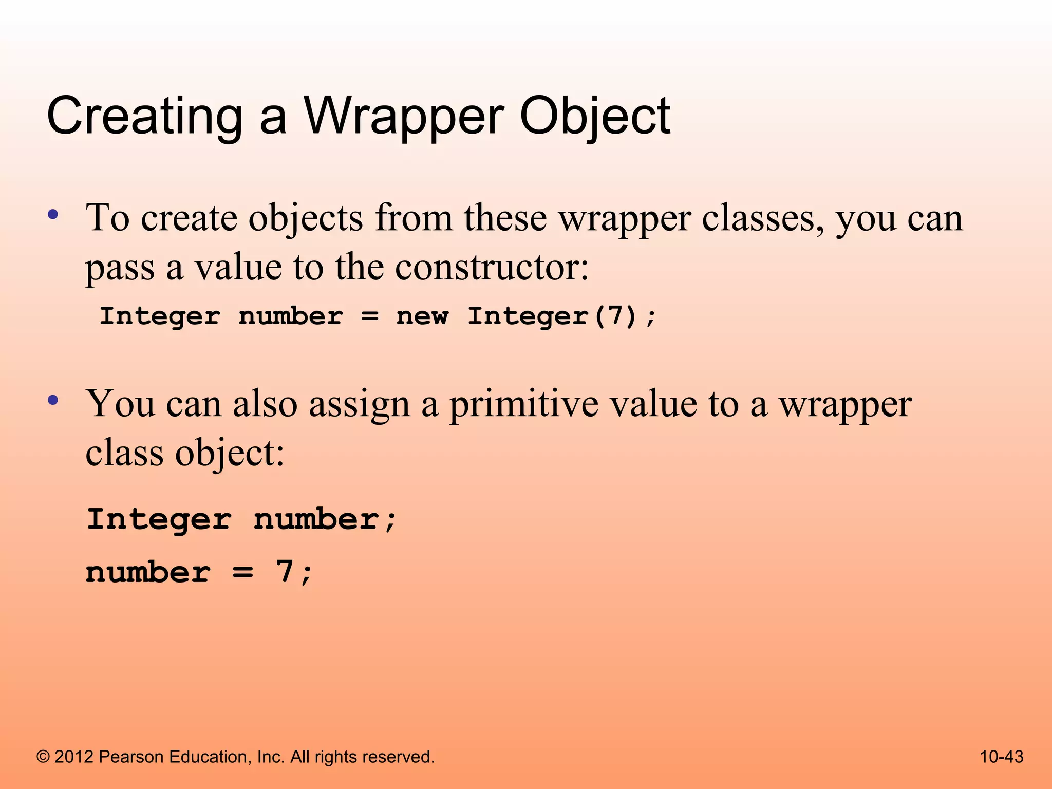 Creating a Wrapper Object
 • To create objects from these wrapper classes, you can
   pass a value to the constructor:
       Integer number = new Integer(7);


 • You can also assign a primitive value to a wrapper
   class object:
      Integer number;
      number = 7;




© 2012 Pearson Education, Inc. All rights reserved.        10-43
 