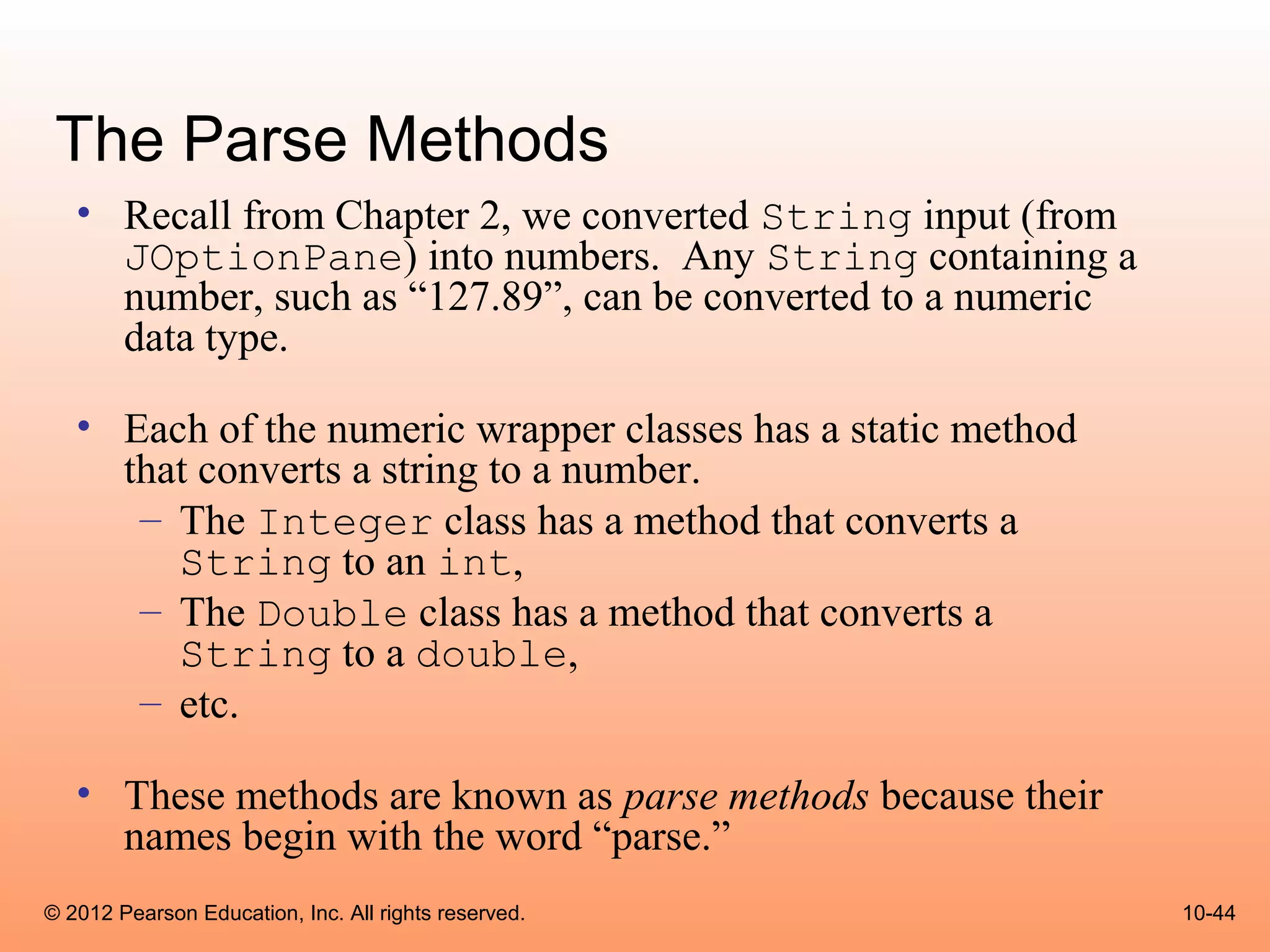 The Parse Methods
   • Recall from Chapter 2, we converted String input (from
     JOptionPane) into numbers. Any String containing a
     number, such as “127.89”, can be converted to a numeric
     data type.

   • Each of the numeric wrapper classes has a static method
     that converts a string to a number.
      – The Integer class has a method that converts a
        String to an int,
      – The Double class has a method that converts a
        String to a double,
      – etc.

   • These methods are known as parse methods because their
     names begin with the word “parse.”
© 2012 Pearson Education, Inc. All rights reserved.            10-44
 