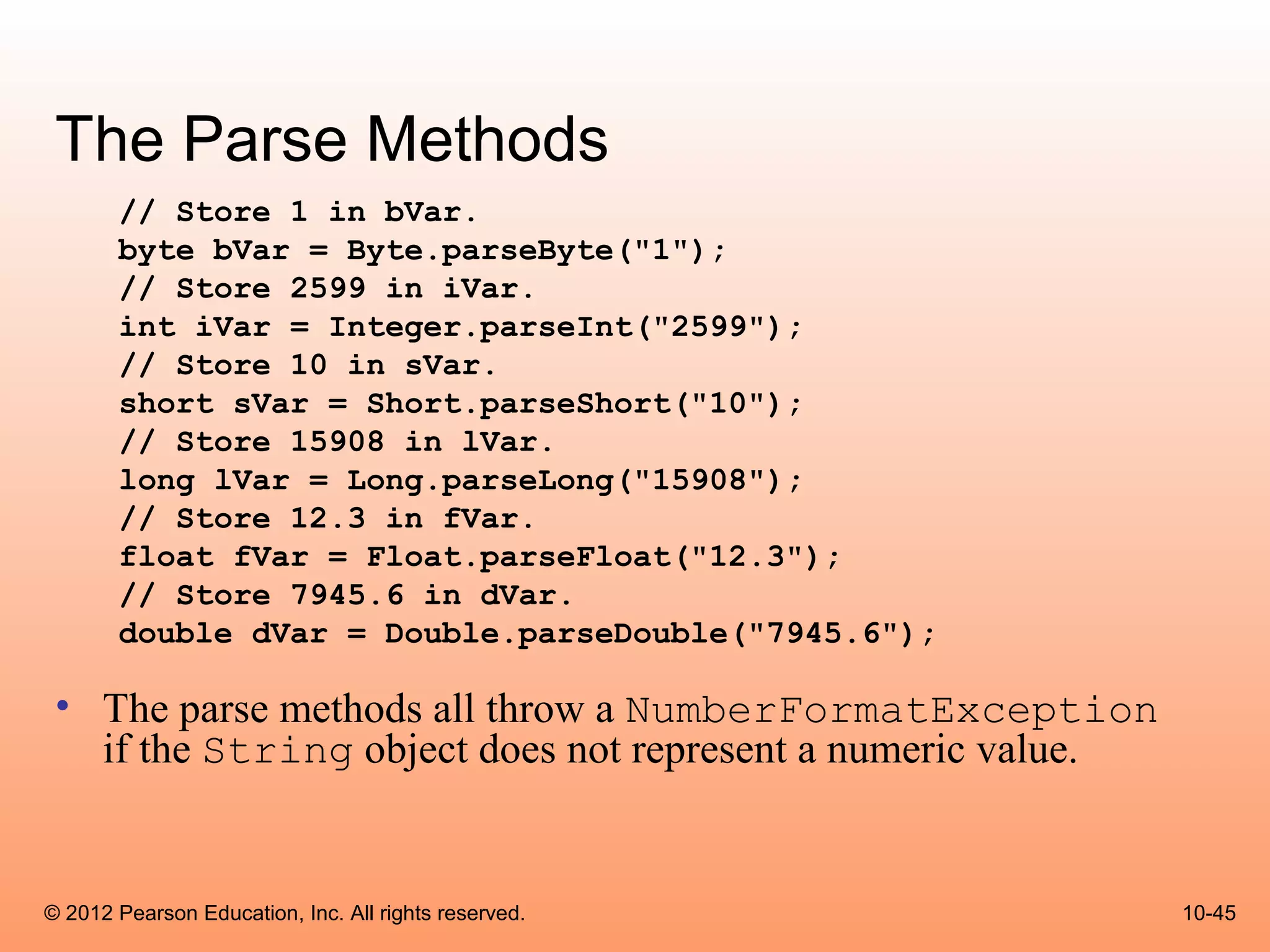 The Parse Methods
       // Store 1 in bVar.
       byte bVar = Byte.parseByte("1");
       // Store 2599 in iVar.
       int iVar = Integer.parseInt("2599");
       // Store 10 in sVar.
       short sVar = Short.parseShort("10");
       // Store 15908 in lVar.
       long lVar = Long.parseLong("15908");
       // Store 12.3 in fVar.
       float fVar = Float.parseFloat("12.3");
       // Store 7945.6 in dVar.
       double dVar = Double.parseDouble("7945.6");

 • The parse methods all throw a NumberFormatException
   if the String object does not represent a numeric value.


© 2012 Pearson Education, Inc. All rights reserved.           10-45
 